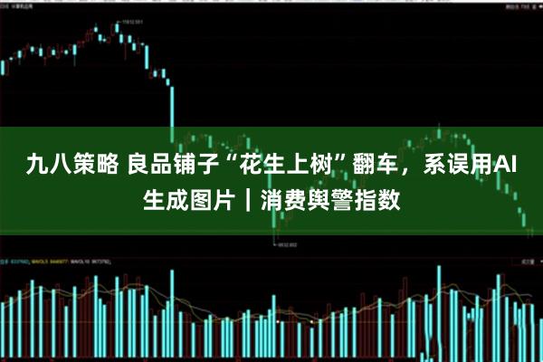 九八策略 良品铺子“花生上树”翻车，系误用AI生成图片｜消费舆警指数