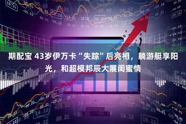 期配宝 43岁伊万卡“失踪”后亮相，躺游艇享阳光，和超模邦辰大展闺蜜情