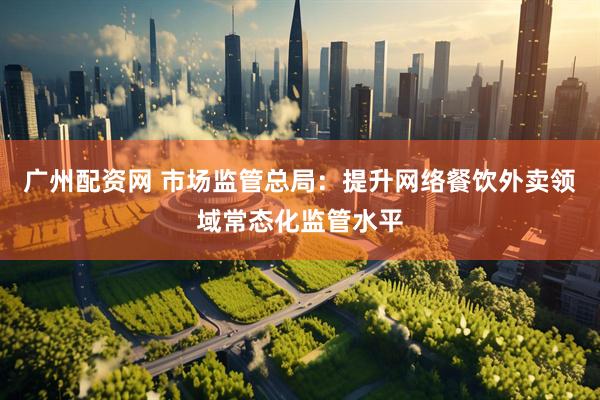广州配资网 市场监管总局：提升网络餐饮外卖领域常态化监管水平