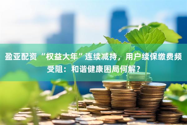 盈亚配资 “权益大年”连续减持，用户续保缴费频受阻：和谐健康困局何解？