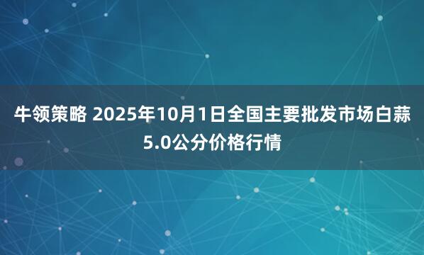 牛领策略 2025年10月1日全国主要批发市场白蒜5.0公分价格行情