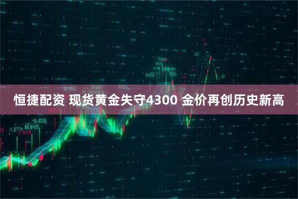 恒捷配资 现货黄金失守4300 金价再创历史新高