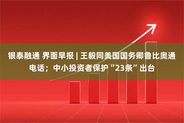 银泰融通 界面早报 | 王毅同美国国务卿鲁比奥通电话;中小投资者保护“23条”出台