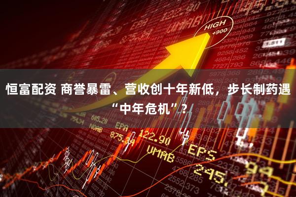 恒富配资 商誉暴雷、营收创十年新低，步长制药遇“中年危机”？