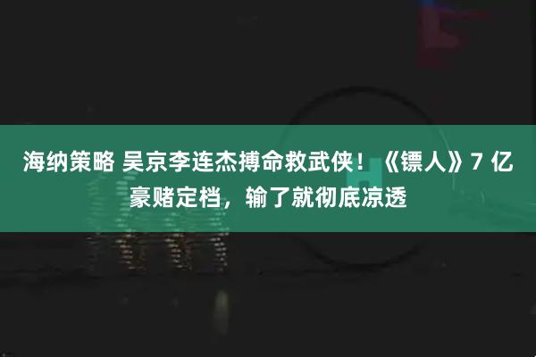 海纳策略 吴京李连杰搏命救武侠！《镖人》7 亿豪赌定档，输了就彻底凉透