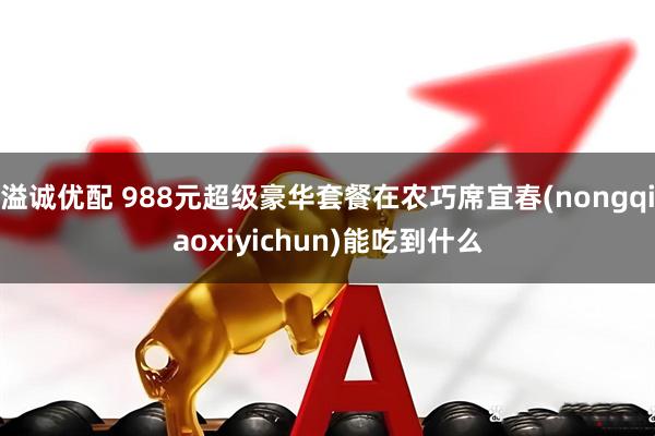 溢诚优配 988元超级豪华套餐在农巧席宜春(nongqiaoxiyichun)能吃到什么