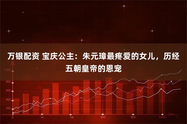 万银配资 宝庆公主：朱元璋最疼爱的女儿，历经五朝皇帝的恩宠