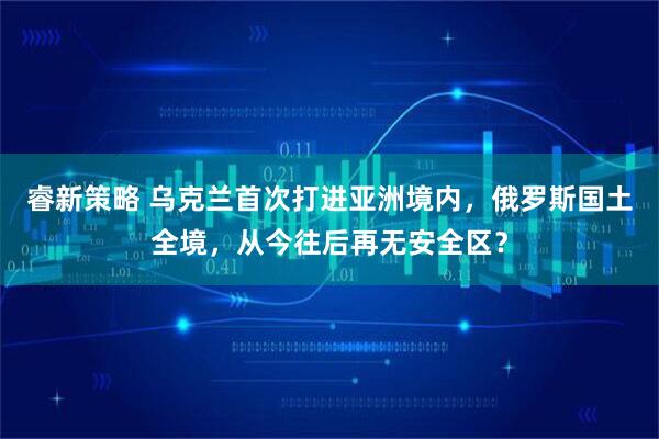 睿新策略 乌克兰首次打进亚洲境内，俄罗斯国土全境，从今往后再无安全区？