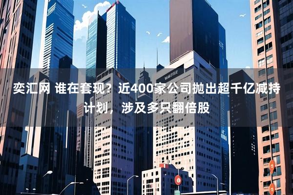 奕汇网 谁在套现？近400家公司抛出超千亿减持计划，涉及多只翻倍股