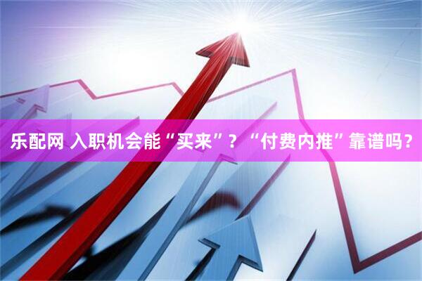 乐配网 入职机会能“买来”？“付费内推”靠谱吗？